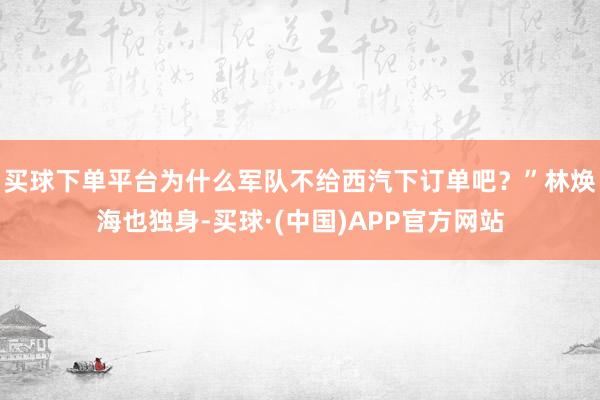 买球下单平台为什么军队不给西汽下订单吧？”林焕海也独身-买球·(中国)APP官方网站