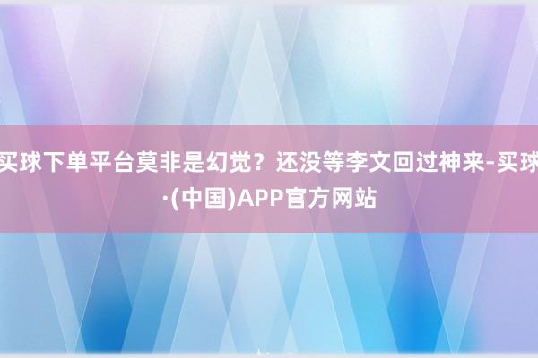 买球下单平台莫非是幻觉？还没等李文回过神来-买球·(中国)APP官方网站