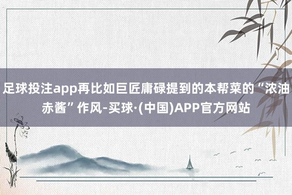 足球投注app再比如巨匠庸碌提到的本帮菜的“浓油赤酱”作风-买球·(中国)APP官方网站
