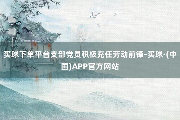 买球下单平台支部党员积极充任劳动前锋-买球·(中国)APP官方网站