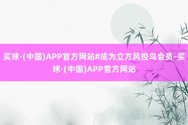 买球·(中国)APP官方网站#成为立方风控鸟会员-买球·(中国)APP官方网站