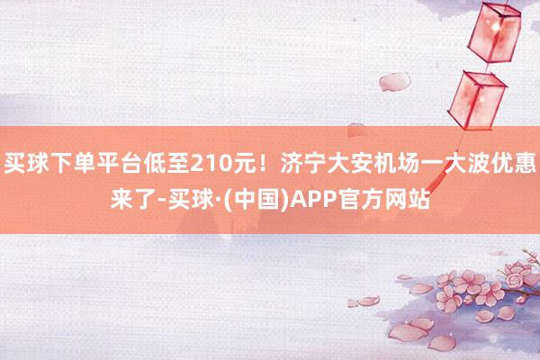 买球下单平台低至210元！济宁大安机场一大波优惠来了-买球·(中国)APP官方网站