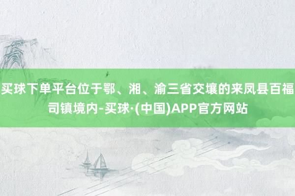 买球下单平台位于鄂、湘、渝三省交壤的来凤县百福司镇境内-买球·(中国)APP官方网站