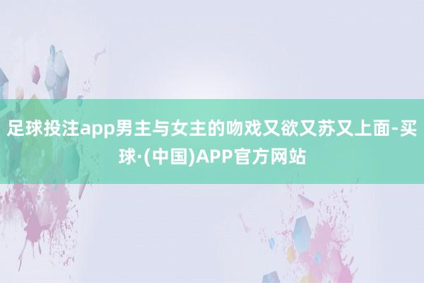 足球投注app男主与女主的吻戏又欲又苏又上面-买球·(中国)APP官方网站