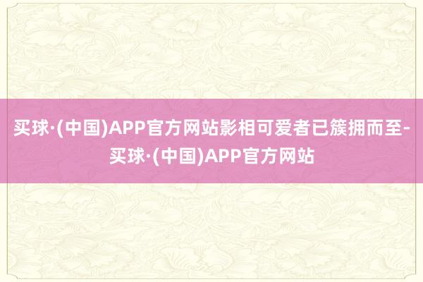 买球·(中国)APP官方网站影相可爱者已簇拥而至-买球·(中国)APP官方网站