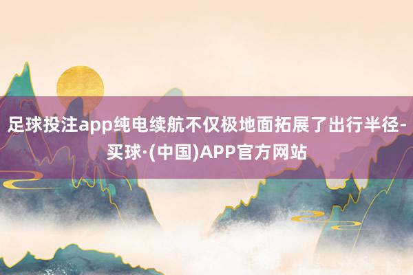 足球投注app纯电续航不仅极地面拓展了出行半径-买球·(中国)APP官方网站