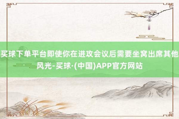 买球下单平台即使你在进攻会议后需要坐窝出席其他风光-买球·(中国)APP官方网站