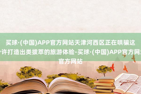 买球·(中国)APP官方网站天津河西区正在哄骗这少许打造出类拔萃的旅游体验-买球·(中国)APP官方网站