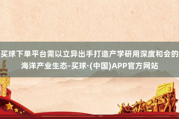 买球下单平台需以立异出手打造产学研用深度和会的海洋产业生态-买球·(中国)APP官方网站