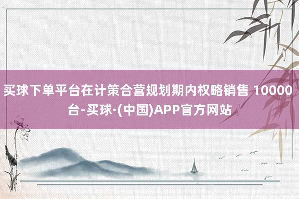 买球下单平台在计策合营规划期内权略销售 10000 台-买球·(中国)APP官方网站