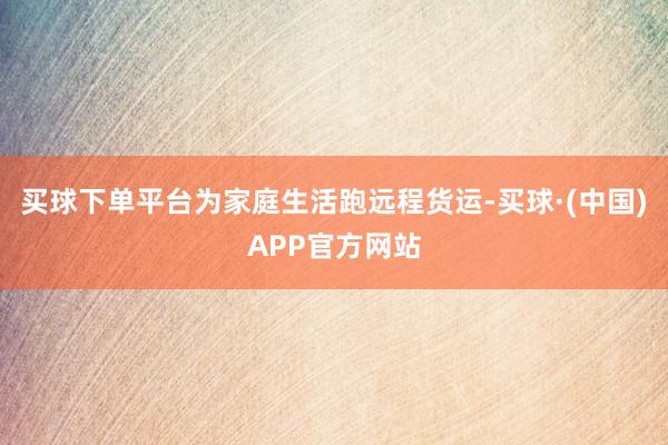 买球下单平台为家庭生活跑远程货运-买球·(中国)APP官方网站