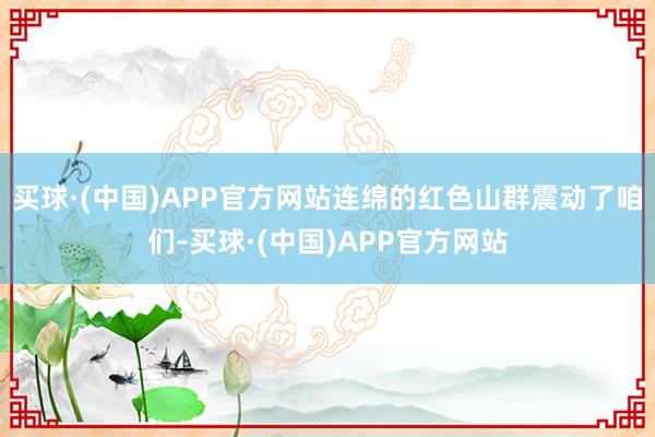 买球·(中国)APP官方网站连绵的红色山群震动了咱们-买球·(中国)APP官方网站