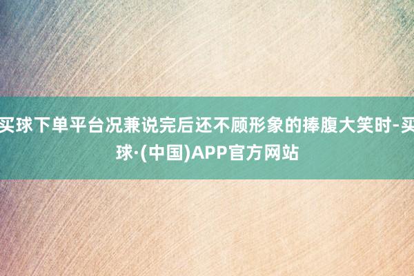 买球下单平台况兼说完后还不顾形象的捧腹大笑时-买球·(中国)APP官方网站