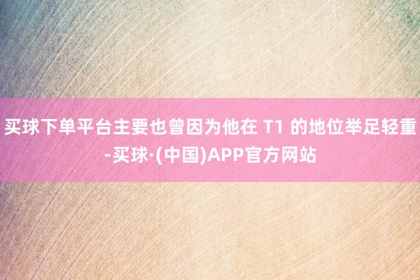 买球下单平台主要也曾因为他在 T1 的地位举足轻重-买球·(中国)APP官方网站