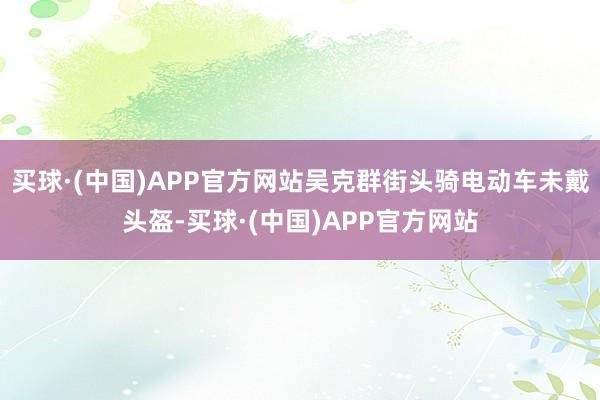 买球·(中国)APP官方网站吴克群街头骑电动车未戴头盔-买球·(中国)APP官方网站