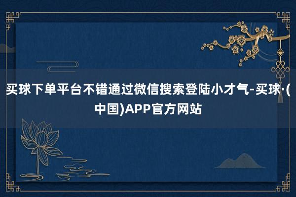 买球下单平台不错通过微信搜索登陆小才气-买球·(中国)APP官方网站