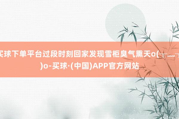 买球下单平台过段时刻回家发现雪柜臭气熏天o(╥﹏╥)o-买球·(中国)APP官方网站