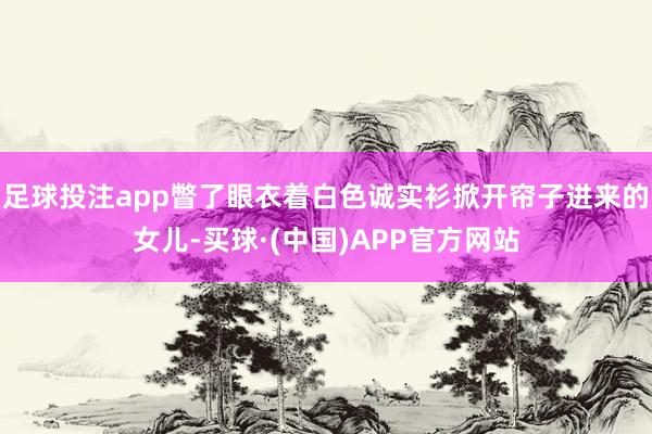 足球投注app瞥了眼衣着白色诚实衫掀开帘子进来的女儿-买球·(中国)APP官方网站