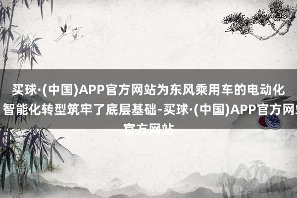 买球·(中国)APP官方网站为东风乘用车的电动化、智能化转型筑牢了底层基础-买球·(中国)APP官方网站
