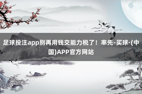 足球投注app别再用钱交能力税了！率先-买球·(中国)APP官方网站