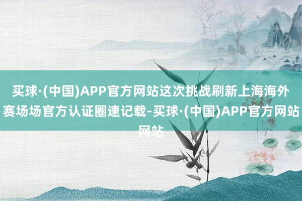买球·(中国)APP官方网站这次挑战刷新上海海外赛场场官方认证圈速记载-买球·(中国)APP官方网站