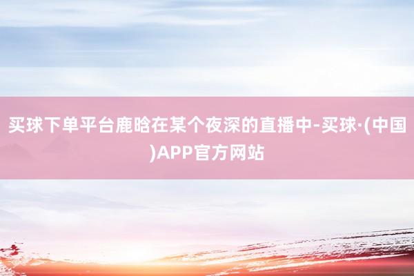 买球下单平台鹿晗在某个夜深的直播中-买球·(中国)APP官方网站
