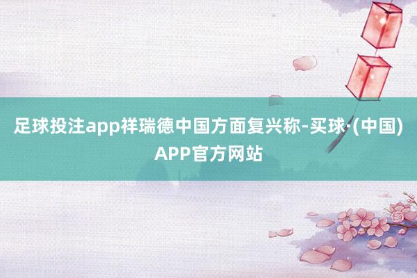足球投注app祥瑞德中国方面复兴称-买球·(中国)APP官方网站