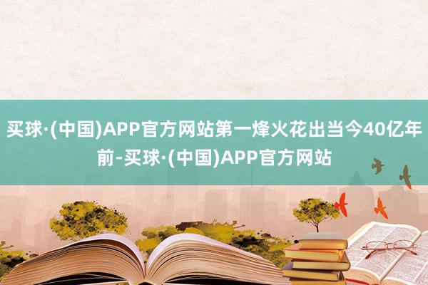 买球·(中国)APP官方网站第一烽火花出当今40亿年前-买球·(中国)APP官方网站