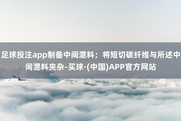 足球投注app制备中间混料；将短切碳纤维与所述中间混料夹杂-买球·(中国)APP官方网站