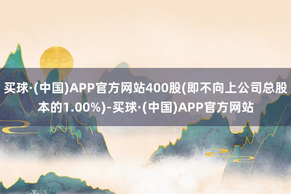 买球·(中国)APP官方网站400股(即不向上公司总股本的1.00%)-买球·(中国)APP官方网站