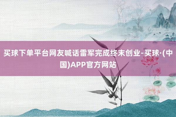 买球下单平台网友喊话雷军完成终末创业-买球·(中国)APP官方网站