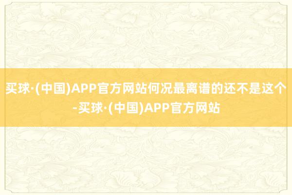 买球·(中国)APP官方网站何况最离谱的还不是这个-买球·(中国)APP官方网站