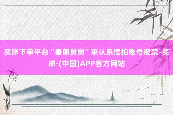 买球下单平台　　“秦朗舅舅”承认系摆拍账号被禁-买球·(中国)APP官方网站
