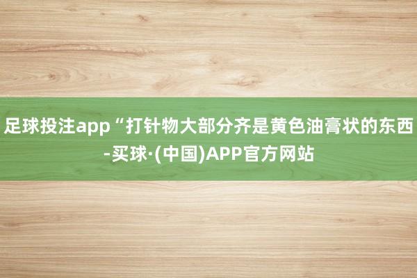 足球投注app“打针物大部分齐是黄色油膏状的东西-买球·(中国)APP官方网站