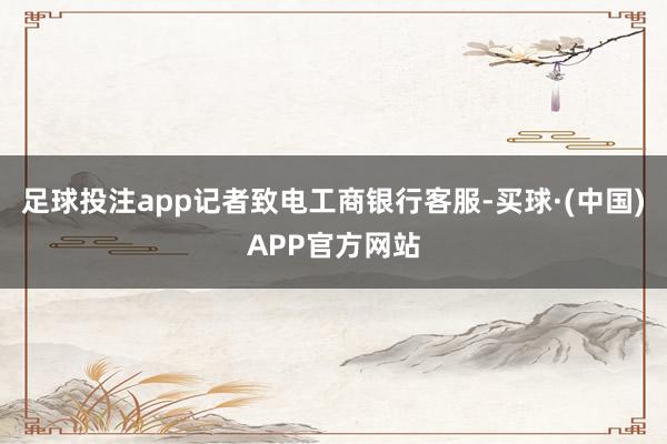 足球投注app记者致电工商银行客服-买球·(中国)APP官方网站