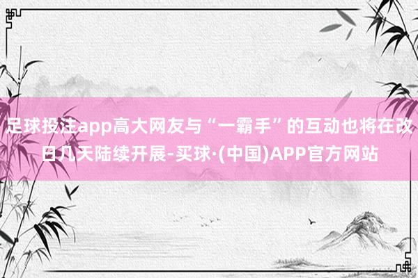足球投注app高大网友与“一霸手”的互动也将在改日几天陆续开展-买球·(中国)APP官方网站