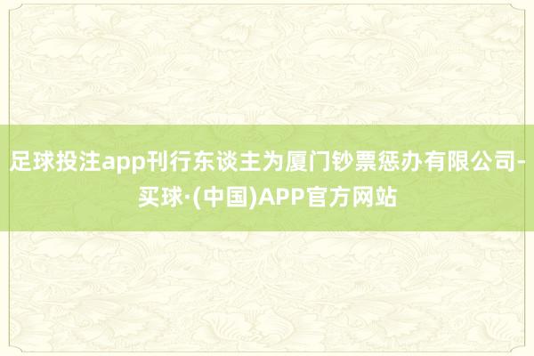 足球投注app刊行东谈主为厦门钞票惩办有限公司-买球·(中国)APP官方网站
