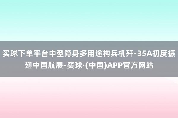 买球下单平台中型隐身多用途构兵机歼-35A初度振翅中国航展-买球·(中国)APP官方网站
