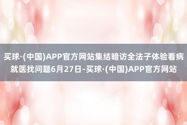 买球·(中国)APP官方网站集结暗访全法子体验看病就医找问题6月27日-买球·(中国)APP官方网站