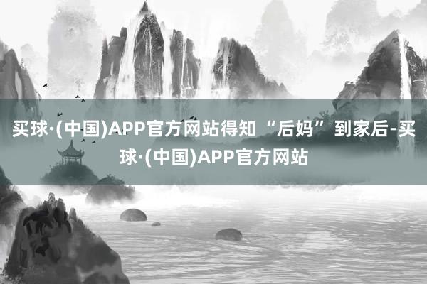 买球·(中国)APP官方网站得知 “后妈” 到家后-买球·(中国)APP官方网站