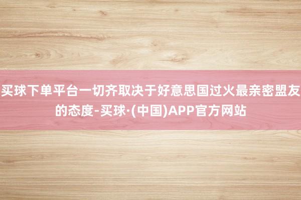 买球下单平台一切齐取决于好意思国过火最亲密盟友的态度-买球·(中国)APP官方网站