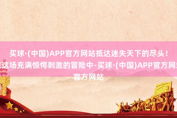 买球·(中国)APP官方网站抵达迷失天下的尽头！在这场充满惊愕刺激的冒险中-买球·(中国)APP官方网站
