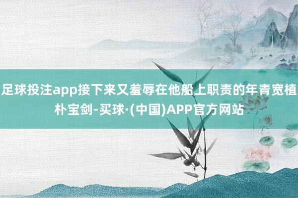 足球投注app接下来又羞辱在他船上职责的年青宽植朴宝剑-买球·(中国)APP官方网站