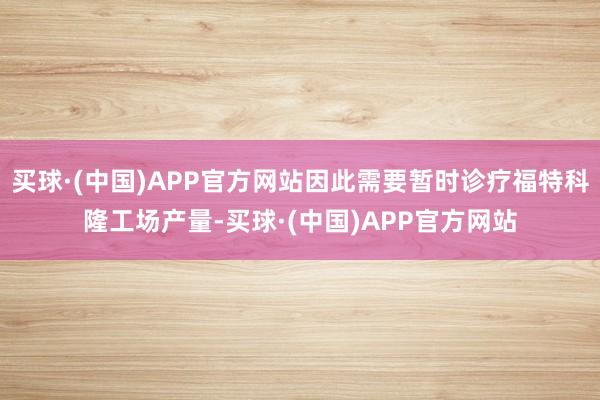 买球·(中国)APP官方网站因此需要暂时诊疗福特科隆工场产量-买球·(中国)APP官方网站