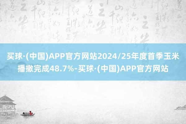 买球·(中国)APP官方网站2024/25年度首季玉米播撒完成48.7%-买球·(中国)APP官方网站