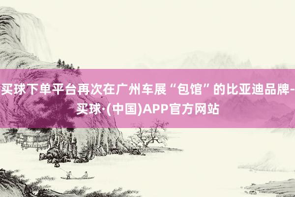 买球下单平台再次在广州车展“包馆”的比亚迪品牌-买球·(中国)APP官方网站