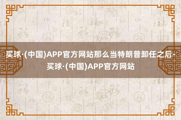 买球·(中国)APP官方网站那么当特朗普卸任之后-买球·(中国)APP官方网站