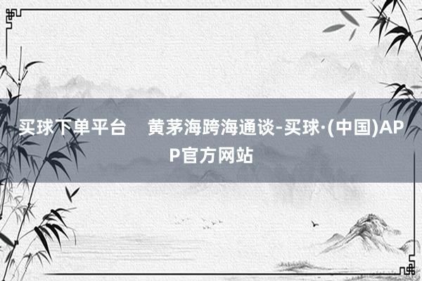 买球下单平台    黄茅海跨海通谈-买球·(中国)APP官方网站