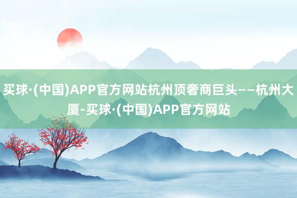 买球·(中国)APP官方网站杭州顶奢商巨头——杭州大厦-买球·(中国)APP官方网站