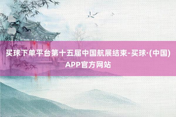 买球下单平台第十五届中国航展结束-买球·(中国)APP官方网站